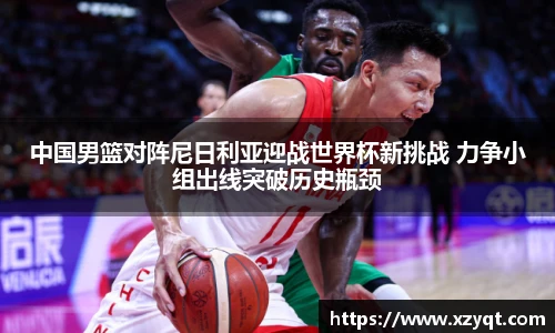 中国男篮对阵尼日利亚迎战世界杯新挑战 力争小组出线突破历史瓶颈